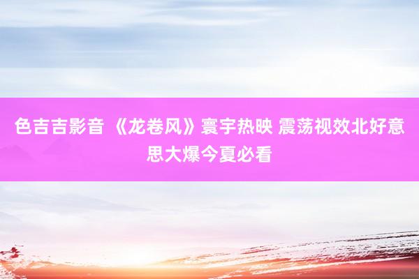 色吉吉影音 《龙卷风》寰宇热映 震荡视效北好意思大爆今夏必看