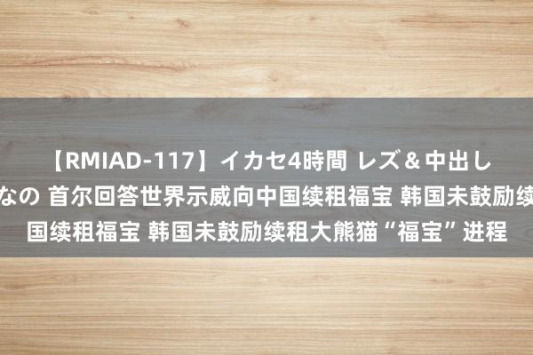 【RMIAD-117】イカセ4時間 レズ＆中出し 初解禁スペシャル ひなの 首尔回答世界示威向中国续租福宝 韩国未鼓励续租大熊猫“福宝”进程