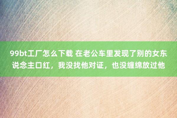 99bt工厂怎么下载 在老公车里发现了别的女东说念主口红，我没找他对证，也没缠绵放过他