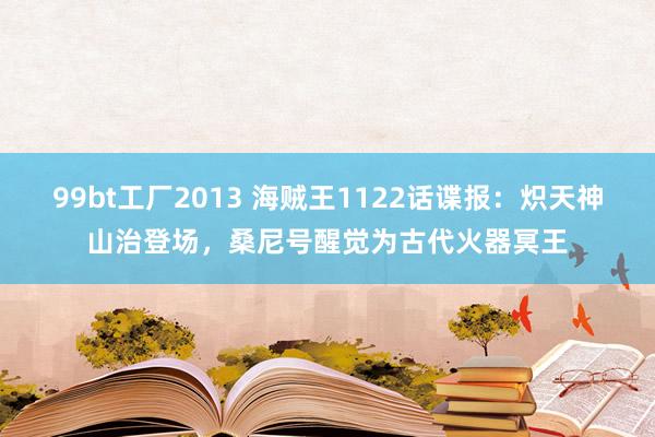 99bt工厂2013 海贼王1122话谍报：炽天神山治登场，桑尼号醒觉为古代火器冥王
