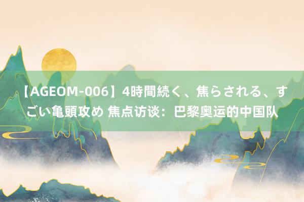 【AGEOM-006】4時間続く、焦らされる、すごい亀頭攻め 焦点访谈：巴黎奥运的中国队