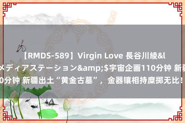【RMDS-589】Virgin Love 長谷川綾</a>2010-05-17メディアステーション&$宇宙企画110分钟 新疆出土“黄金古墓”，金器镶相持糜掷无比！墓主是谁成渊博之谜