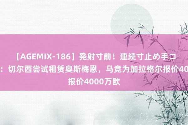 【AGEMIX-186】発射寸前！連続寸止め手コキ 卫报：切尔西尝试租赁奥斯梅恩，马竞为加拉格尔报价4000万欧