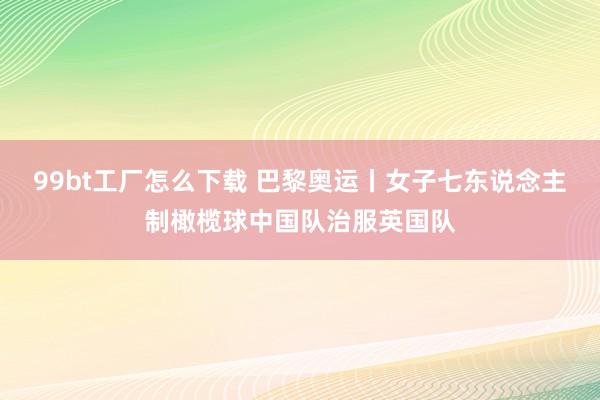 99bt工厂怎么下载 巴黎奥运丨女子七东说念主制橄榄球中国队治服英国队