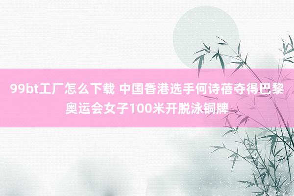 99bt工厂怎么下载 中国香港选手何诗蓓夺得巴黎奥运会女子100米开脱泳铜牌