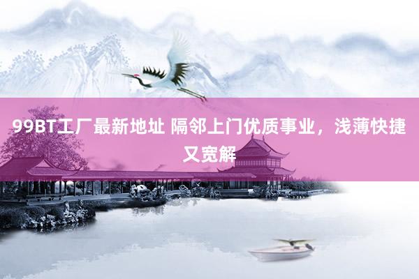 99BT工厂最新地址 隔邻上门优质事业，浅薄快捷又宽解
