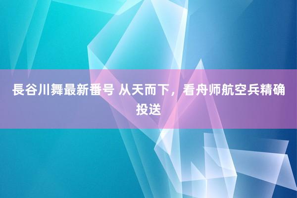 長谷川舞最新番号 从天而下，看舟师航空兵精确投送