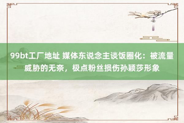 99bt工厂地址 媒体东说念主谈饭圈化：被流量威胁的无奈，极点粉丝损伤孙颖莎形象