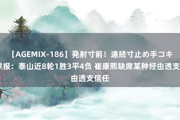 【AGEMIX-186】発射寸前！連続寸止め手コキ 足球报：泰山近8轮1胜3平4负 崔康熙缺席某种经由透支信任
