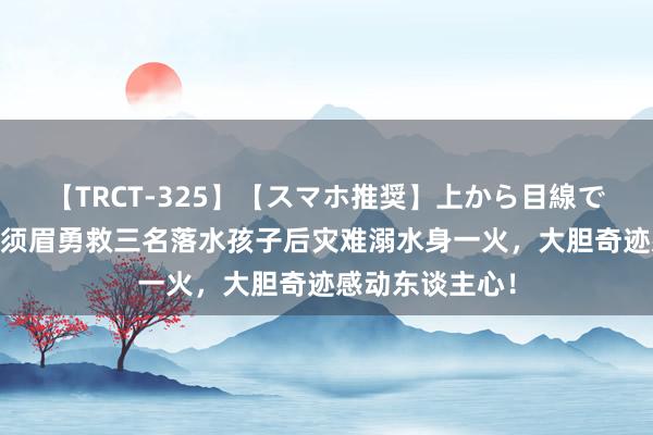 【TRCT-325】【スマホ推奨】上から目線で手コキ 泪目！须眉勇救三名落水孩子后灾难溺水身一火，大胆奇迹感动东谈主心！