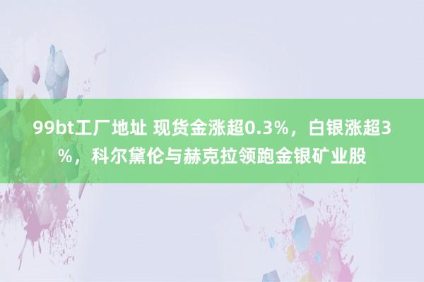 99bt工厂地址 现货金涨超0.3%，白银涨超3%，科尔黛伦与赫克拉领跑金银矿业股