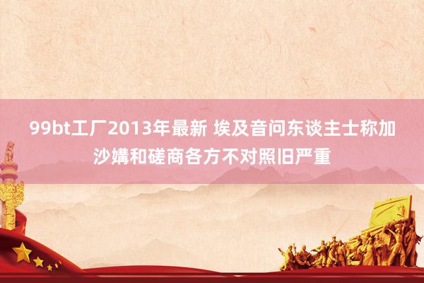 99bt工厂2013年最新 埃及音问东谈主士称加沙媾和磋商各方不对照旧严重