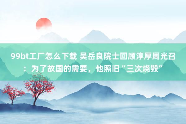 99bt工厂怎么下载 吴岳良院士回顾淳厚周光召：为了故国的需要，他照旧“三次烧毁”