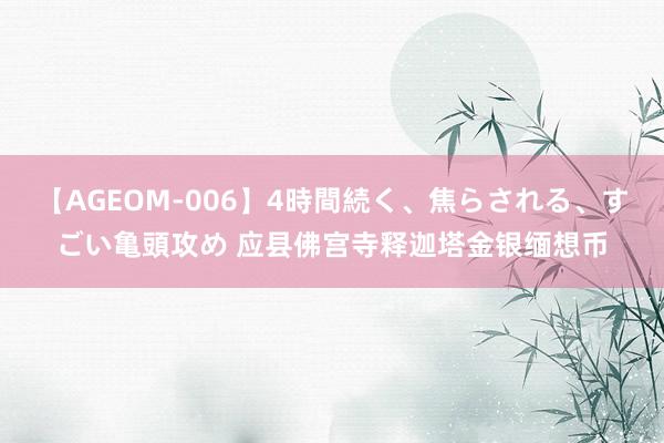 【AGEOM-006】4時間続く、焦らされる、すごい亀頭攻め 应县佛宫寺释迦塔金银缅想币
