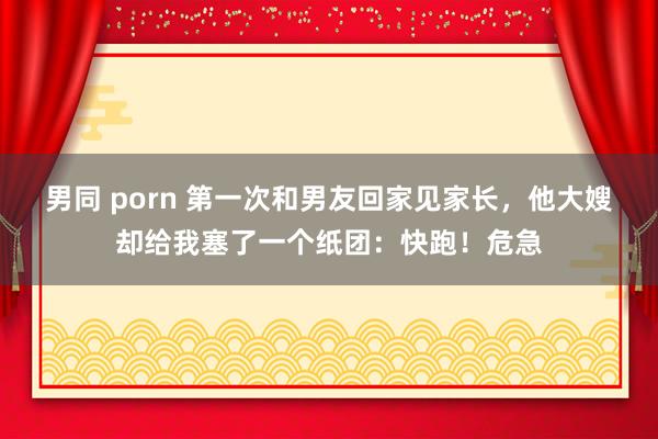男同 porn 第一次和男友回家见家长，他大嫂却给我塞了一个纸团：快跑！危急