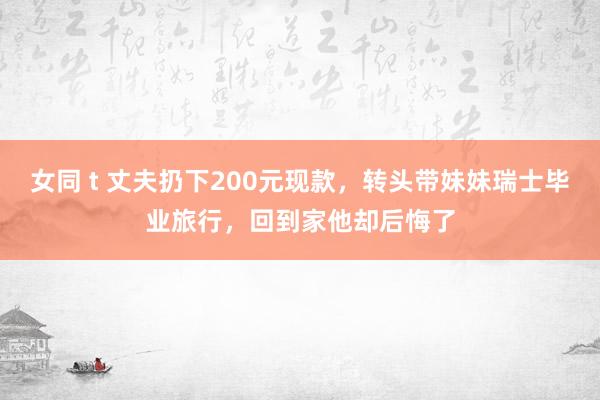 女同 t 丈夫扔下200元现款，转头带妹妹瑞士毕业旅行，回到家他却后悔了