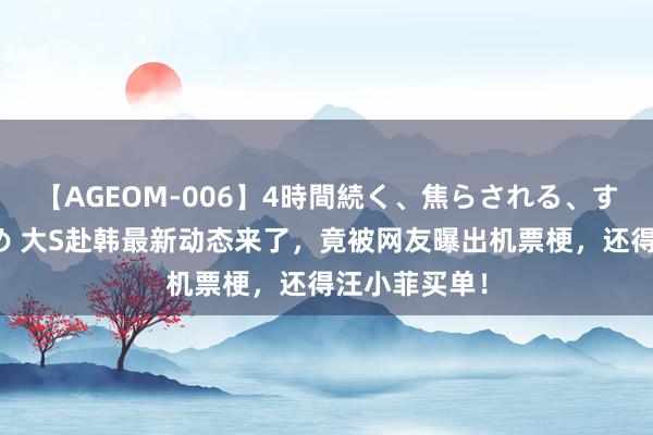 【AGEOM-006】4時間続く、焦らされる、すごい亀頭攻め 大S赴韩最新动态来了，竟被网友曝出机票梗，还得汪小菲买单！