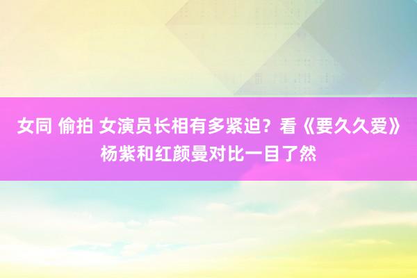 女同 偷拍 女演员长相有多紧迫？看《要久久爱》杨紫和红颜曼对比一目了然