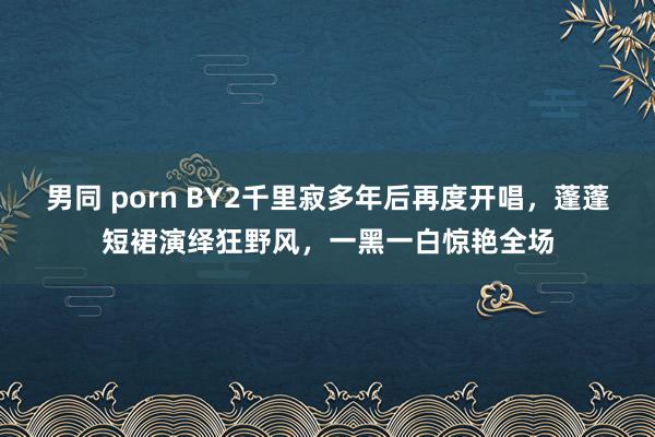 男同 porn BY2千里寂多年后再度开唱，蓬蓬短裙演绎狂野风，一黑一白惊艳全场
