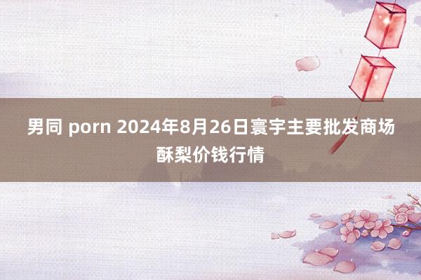 男同 porn 2024年8月26日寰宇主要批发商场酥梨价钱行情