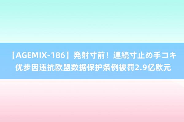 【AGEMIX-186】発射寸前！連続寸止め手コキ 优步因违抗欧盟数据保护条例被罚2.9亿欧元