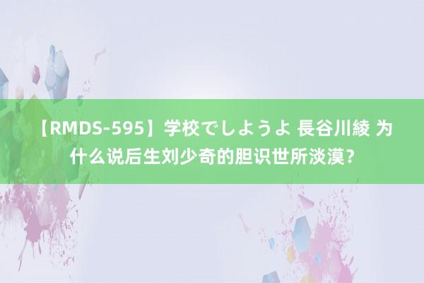 【RMDS-595】学校でしようよ 長谷川綾 为什么说后生刘少奇的胆识世所淡漠？
