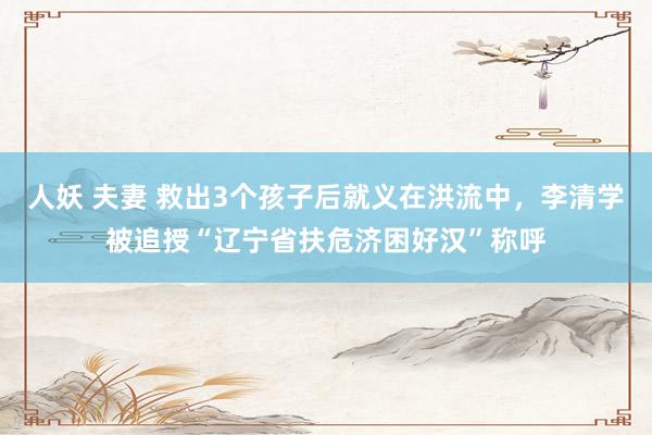 人妖 夫妻 救出3个孩子后就义在洪流中，李清学被追授“辽宁省扶危济困好汉”称呼