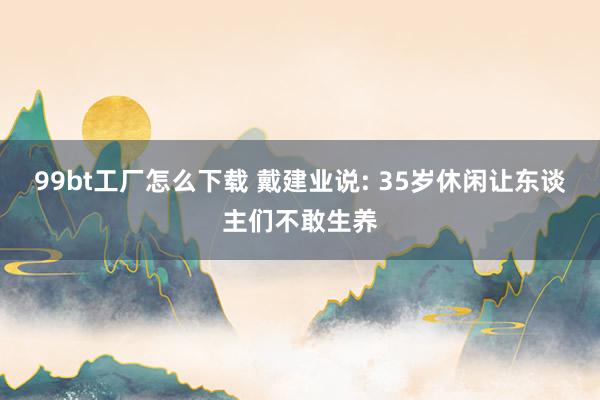 99bt工厂怎么下载 戴建业说: 35岁休闲让东谈主们不敢生养