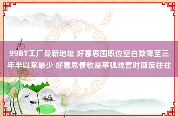 99BT工厂最新地址 好意思国职位空白数降至三年半以来最少 好意思债收益率弧线暂时回反往往