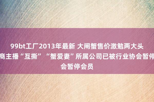 99bt工厂2013年最新 大闸蟹售价激勉两大头部电商主播“互撕” “蟹爱妻”所属公司已被行业协会暂停会员