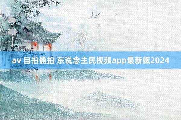 av 自拍偷拍 东说念主民视频app最新版2024