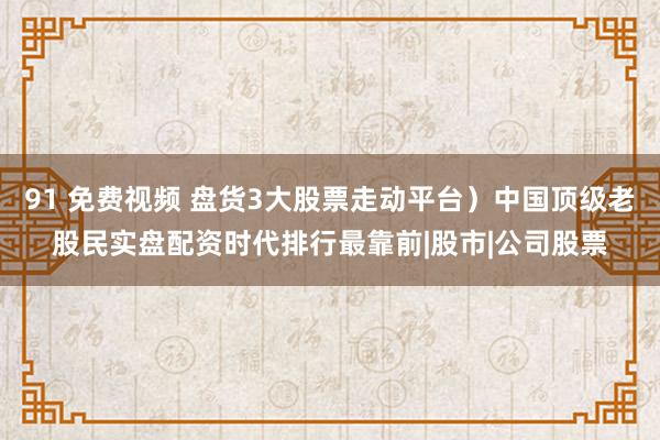 91 免费视频 盘货3大股票走动平台）中国顶级老股民实盘配资时代排行最靠前|股市|公司股票