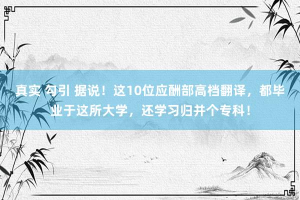 真实 勾引 据说！这10位应酬部高档翻译，都毕业于这所大学，还学习归并个专科！
