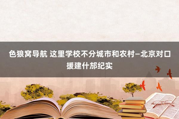 色狼窝导航 这里学校不分城市和农村—北京对口援建什邡纪实