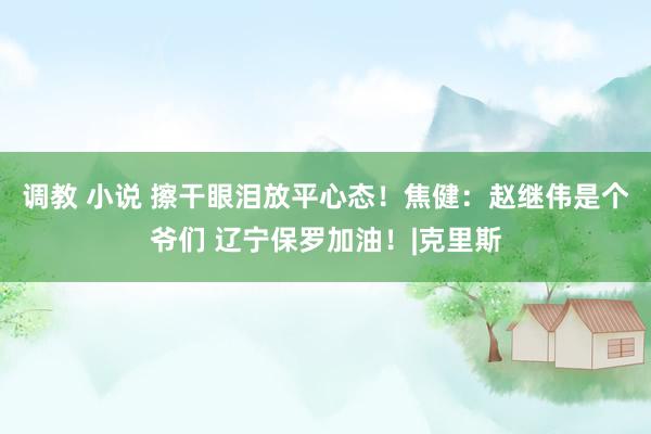 调教 小说 擦干眼泪放平心态!焦健:赵继伟是个爷们 辽宁保罗加油!|克里斯