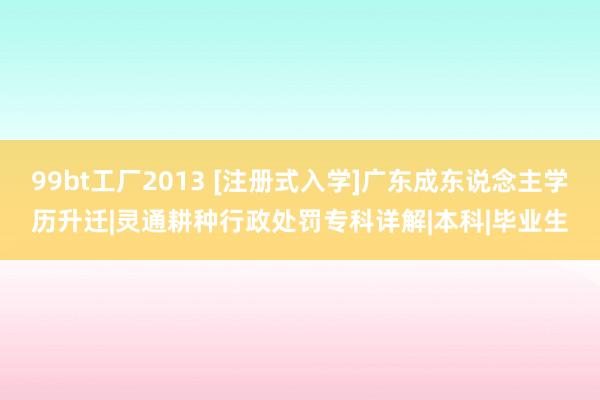 99bt工厂2013 [注册式入学]广东成东说念主学历升迁|灵通耕种行政处罚专科详解|本科|毕业生