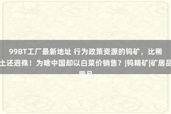 99BT工厂最新地址 行为政策资源的钨矿，比稀土还迥殊！为啥中国却以白菜价销售？|钨精矿|矿居品