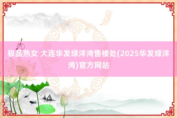 极品熟女 大连华发绿洋湾售楼处(2025华发绿洋湾)官方网站