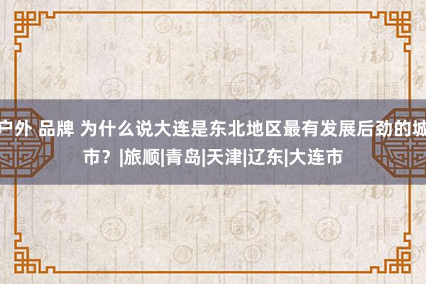 户外 品牌 为什么说大连是东北地区最有发展后劲的城市？|旅顺|青岛|天津|辽东|大连市