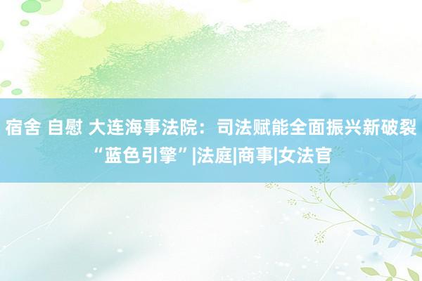 宿舍 自慰 大连海事法院：司法赋能全面振兴新破裂“蓝色引擎”|法庭|商事|女法官