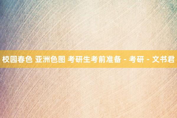 校园春色 亚洲色图 考研生考前准备 - 考研 - 文书君