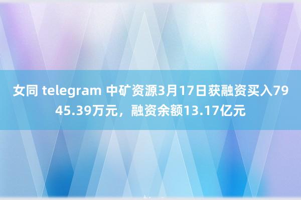 女同 telegram 中矿资源3月17日获融资买入7945.39万元，融资余额13.17亿元