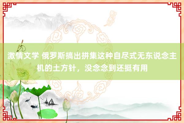激情文学 俄罗斯搞出拼集这种自尽式无东说念主机的土方针，没念念到还挺有用