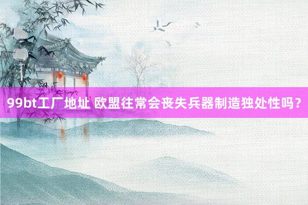 99bt工厂地址 欧盟往常会丧失兵器制造独处性吗？