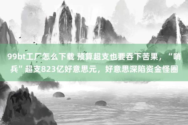99bt工厂怎么下载 预算超支也要吞下苦果，“哨兵”超支823亿好意思元，好意思深陷资金怪圈