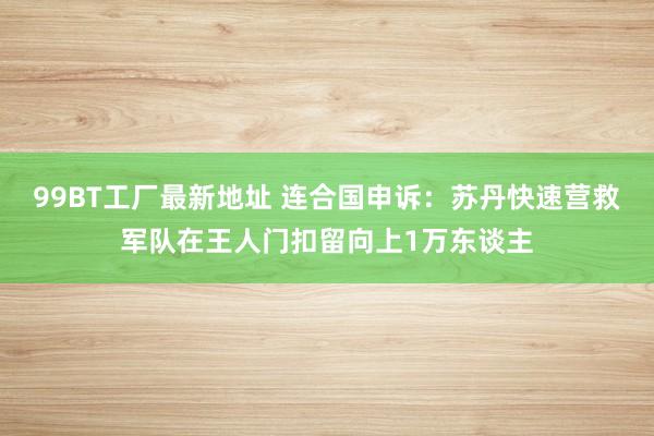 99BT工厂最新地址 连合国申诉：苏丹快速营救军队在王人门扣留向上1万东谈主