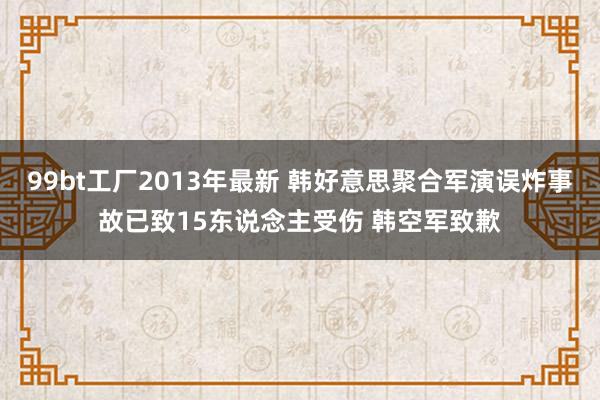 99bt工厂2013年最新 韩好意思聚合军演误炸事故已致15东说念主受伤 韩空军致歉