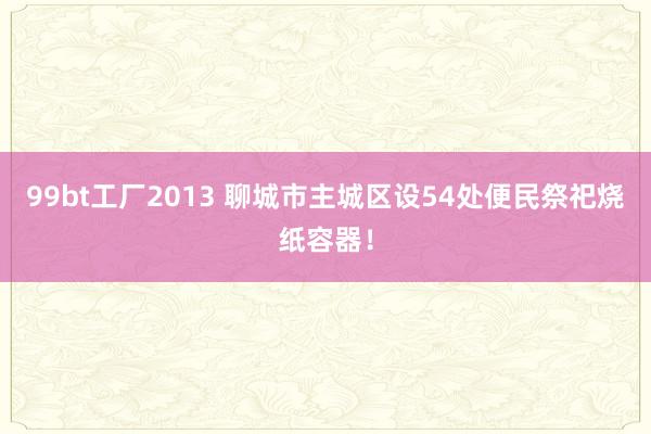 99bt工厂2013 聊城市主城区设54处便民祭祀烧纸容器！