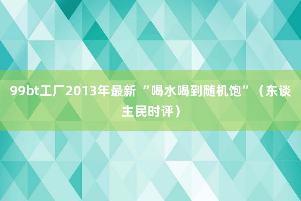 99bt工厂2013年最新 “喝水喝到随机饱”（东谈主民时评）