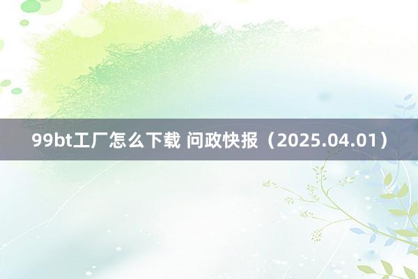 99bt工厂怎么下载 问政快报（2025.04.01）